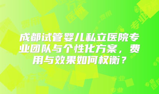 成都试管婴儿私立医院专业团队与个性化方案，费用与效果如何权衡？