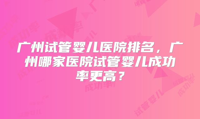 广州试管婴儿医院排名,广州哪家医院试管婴儿成功率更高?
