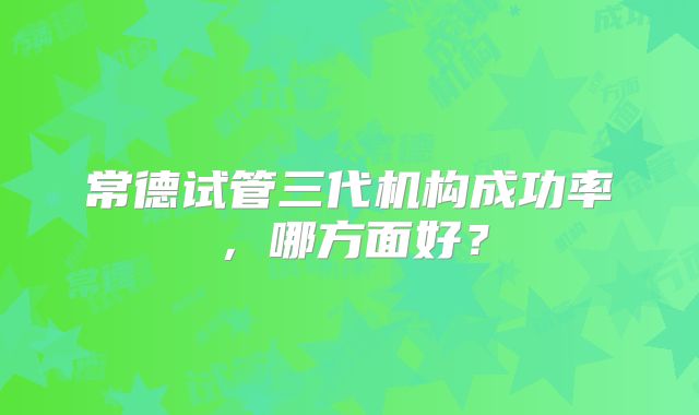 常德试管三代机构成功率,哪方面好?