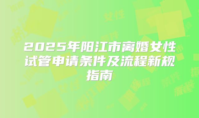 2025年阳江市离婚女性试管申请条件及流程新规指南