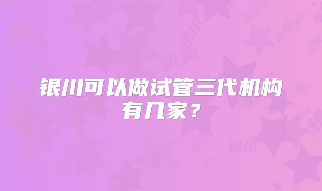 银川可以做试管三代机构有几家?