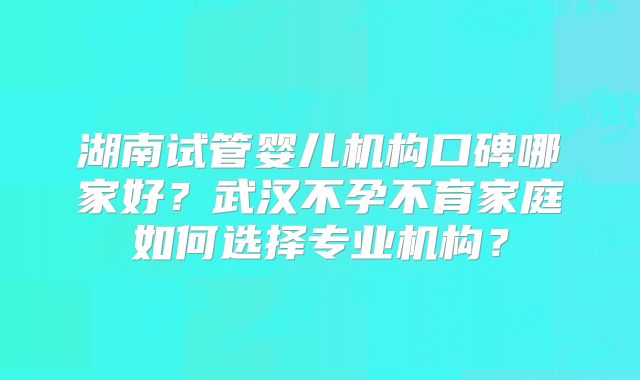 湖南试管婴儿机构口碑哪家好?武汉不孕不育家庭如何选择专业机构?
