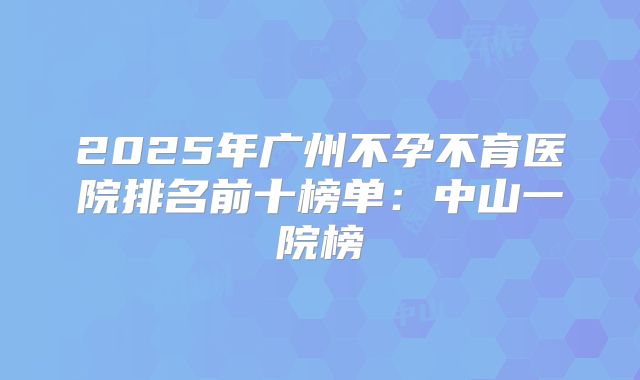 2025年广州不孕不育医院排名前十榜单:中山一院榜