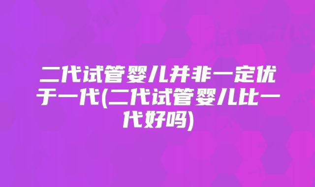 二代试管婴儿并非一定优于一代(二代试管婴儿比一代好吗)