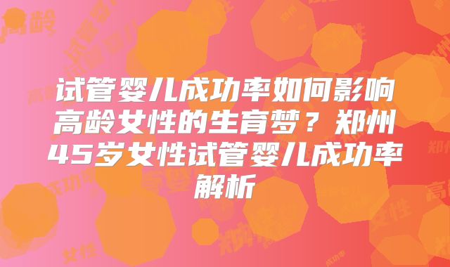 试管婴儿成功率如何影响高龄女性的生育梦?郑州45岁女性试管婴儿成功率解析