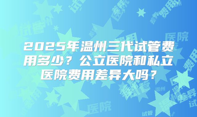 2025年温州三代试管费用多少？公立医院和私立医院费用差异大吗？