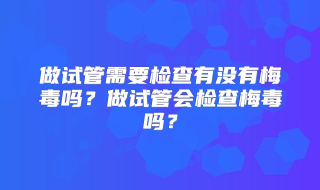 做试管需要检查有没有梅毒吗?做试管会检查梅毒吗?
