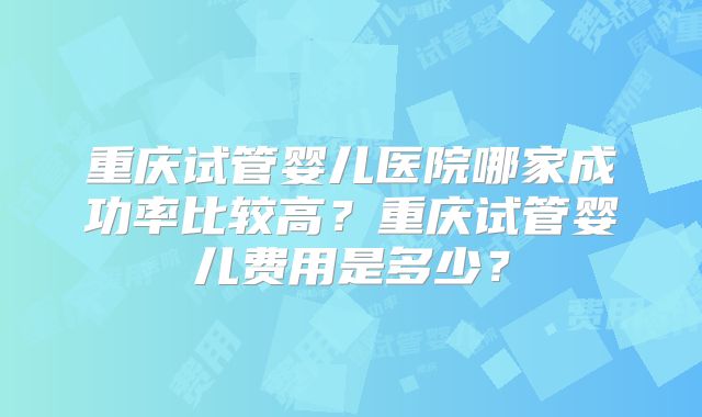 重庆试管婴儿医院哪家成功率比较高？重庆试管婴儿费用是多少？