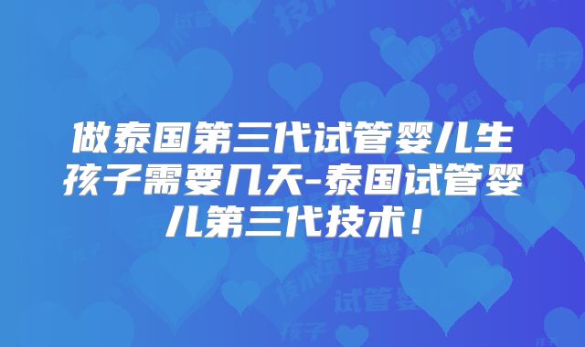 做泰国第三代试管婴儿生孩子需要几天-泰国试管婴儿第三代技术！