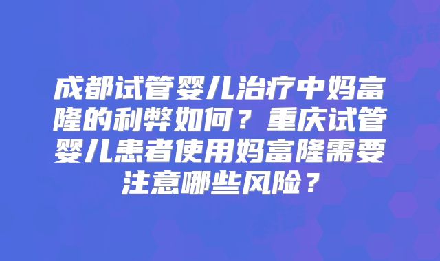 成都试管婴儿治疗中妈富隆的利弊如何？重庆试管婴儿患者使用妈富隆需要注意哪些风险？