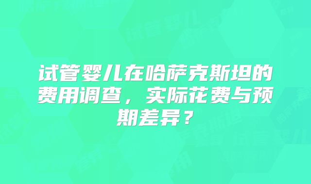 试管婴儿在哈萨克斯坦的费用调查，实际花费与预期差异？