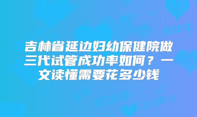 吉林省延边妇幼保健院做三代试管成功率如何？一文读懂需要花多少钱