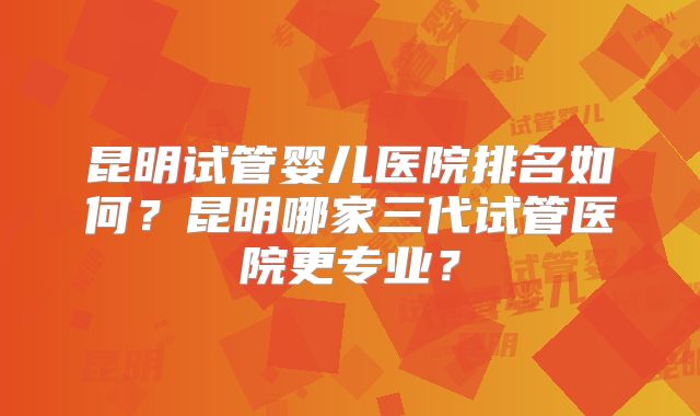 昆明试管婴儿医院排名如何?昆明哪家三代试管医院更专业?