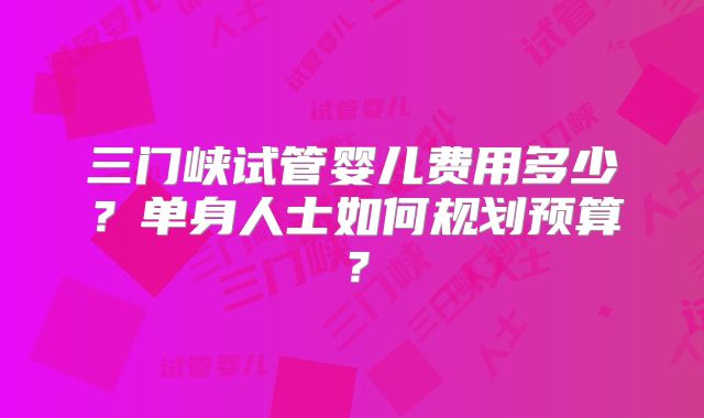 三门峡试管婴儿费用多少?单身人士如何规划预算?