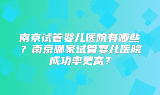 南京试管婴儿医院有哪些?南京哪家试管婴儿医院成功率更高?