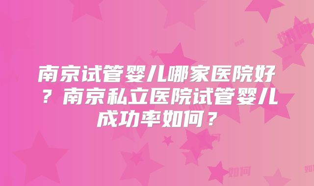 南京试管婴儿哪家医院好？南京私立医院试管婴儿成功率如何？