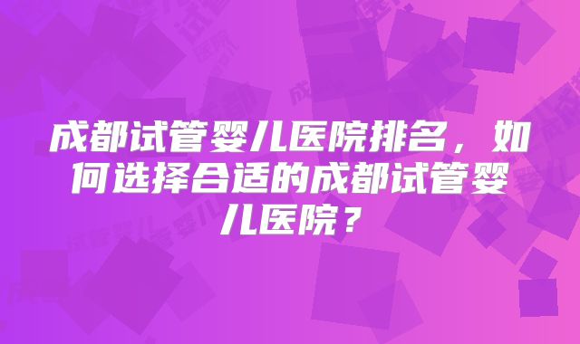 成都试管婴儿医院排名，如何选择合适的成都试管婴儿医院？
