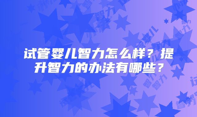 试管婴儿智力怎么样?提升智力的办法有哪些?