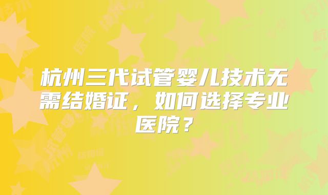 杭州三代试管婴儿技术无需结婚证，如何选择专业医院？