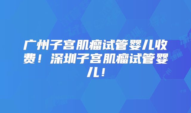 广州子宫肌瘤试管婴儿收费!深圳子宫肌瘤试管婴儿!