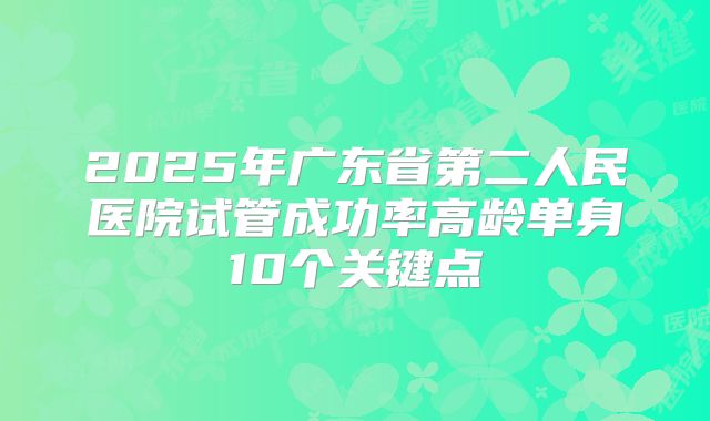 2025年广东省第二人民医院试管成功率高龄单身10个关键点