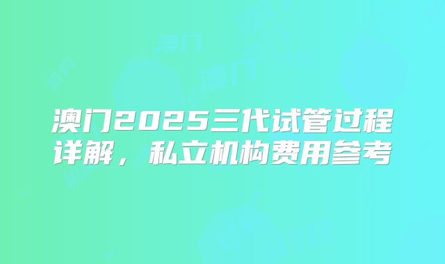 澳门2025三代试管过程详解,私立机构费用参考