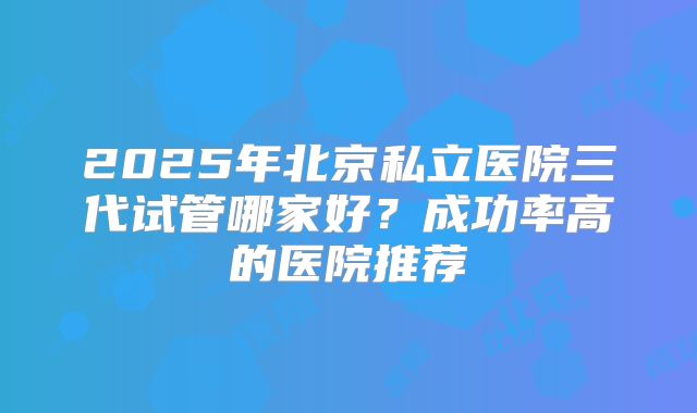 2025年北京私立医院三代试管哪家好?成功率高的医院推荐