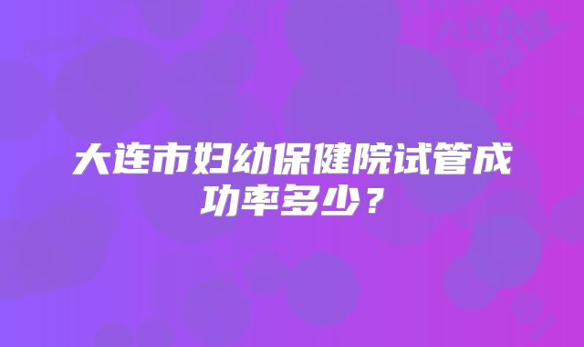大连市妇幼保健院试管成功率多少?