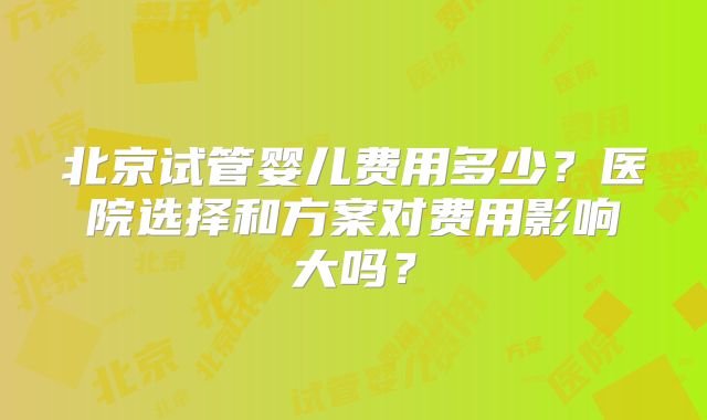 北京试管婴儿费用多少?医院选择和方案对费用影响大吗?