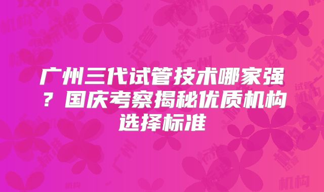广州三代试管技术哪家强？国庆考察揭秘优质机构选择标准
