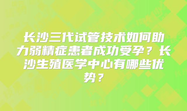 长沙三代试管技术如何助力弱精症患者成功受孕?长沙生殖医学中心有哪些优势?