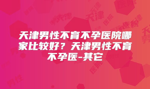 天津男性不育不孕医院哪家比较好?天津男性不育不孕医-其它