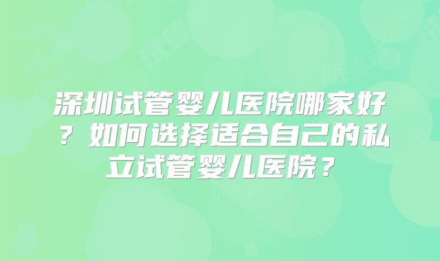 深圳试管婴儿医院哪家好?如何选择适合自己的私立试管婴儿医院?