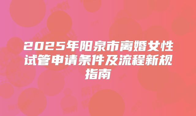 2025年阳泉市离婚女性试管申请条件及流程新规指南