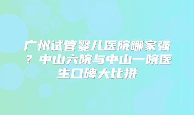 广州试管婴儿医院哪家强?中山六院与中山一院医生口碑大比拼