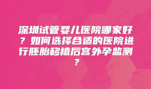 深圳试管婴儿医院哪家好?如何选择合适的医院进行胚胎移植后宫外孕监测?
