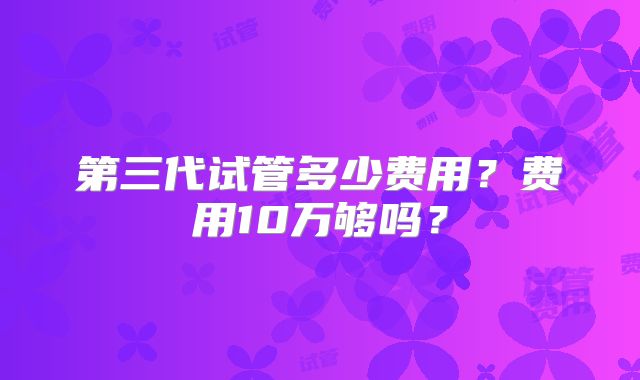 第三代试管多少费用？费用10万够吗？