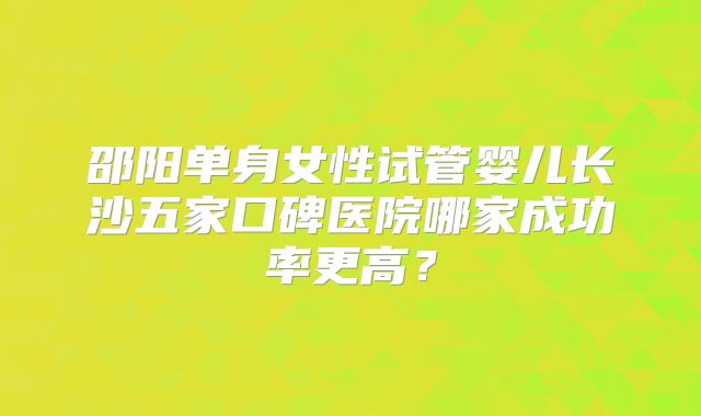邵阳单身女性试管婴儿长沙五家口碑医院哪家成功率更高？