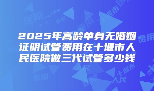 2025年高龄单身无婚姻证明试管费用在十堰市人民医院做三代试管多少钱