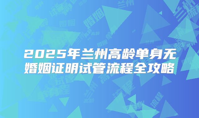 2025年兰州高龄单身无婚姻证明试管流程全攻略