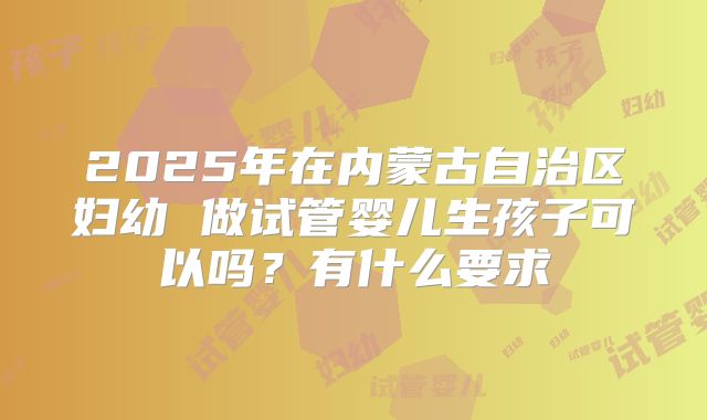 2025年在内蒙古自治区妇幼 做试管婴儿生孩子可以吗?有什么要求