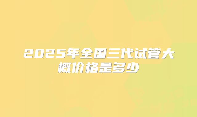 2025年全国三代试管大概价格是多少