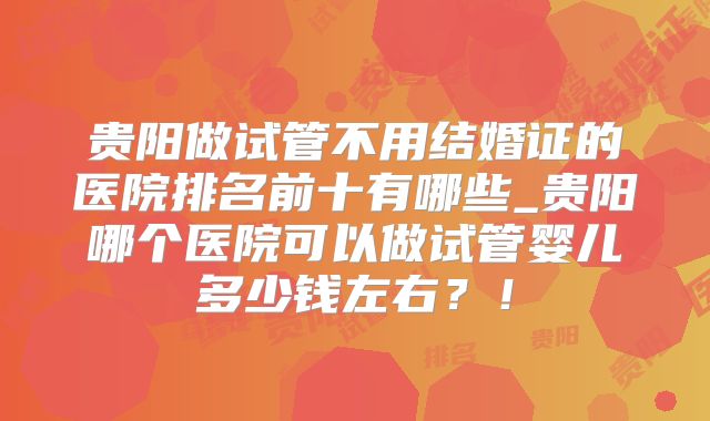 贵阳做试管不用结婚证的医院排名前十有哪些_贵阳哪个医院可以做试管婴儿多少钱左右?!