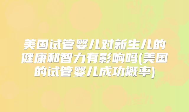 美国试管婴儿对新生儿的健康和智力有影响吗(美国的试管婴儿成功概率)