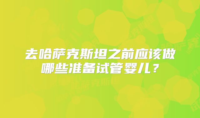 去哈萨克斯坦之前应该做哪些准备试管婴儿？