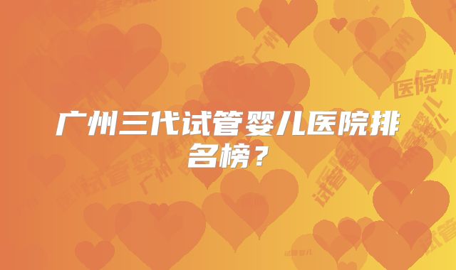 广州三代试管婴儿医院排名榜？