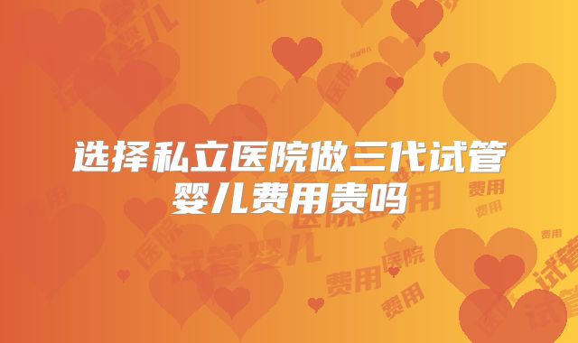 选择私立医院做三代试管婴儿费用贵吗