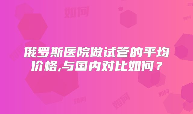俄罗斯医院做试管的平均价格,与国内对比如何?