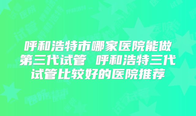 呼和浩特市哪家医院能做第三代试管 呼和浩特三代试管比较好的医院推荐