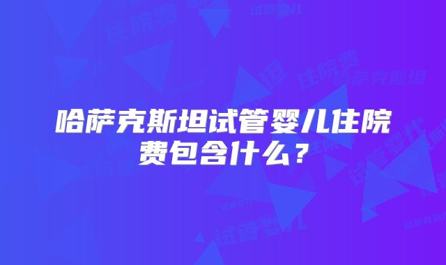 哈萨克斯坦试管婴儿住院费包含什么?